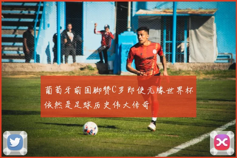 葡萄牙前国脚赞C罗即使无缘世界杯依然是足球历史伟大传奇
