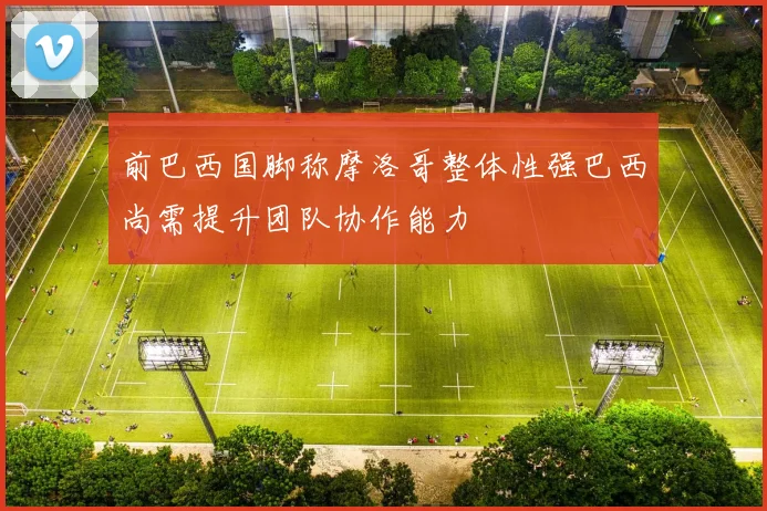 前巴西国脚称摩洛哥整体性强巴西尚需提升团队协作能力