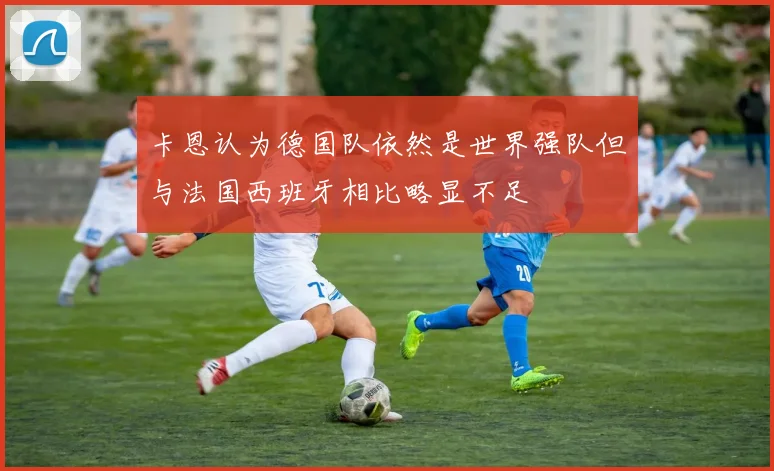 卡恩认为德国队依然是世界强队但与法国西班牙相比略显不足