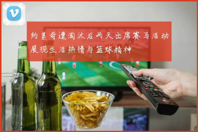 约基奇遭淘汰后两天出席赛马活动展现生活热情与篮球精神