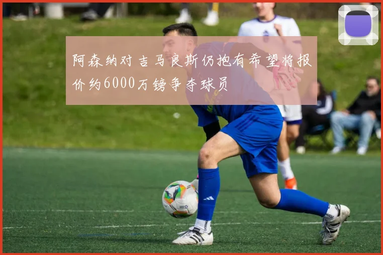 阿森纳对吉马良斯仍抱有希望将报价约6000万镑争夺球员