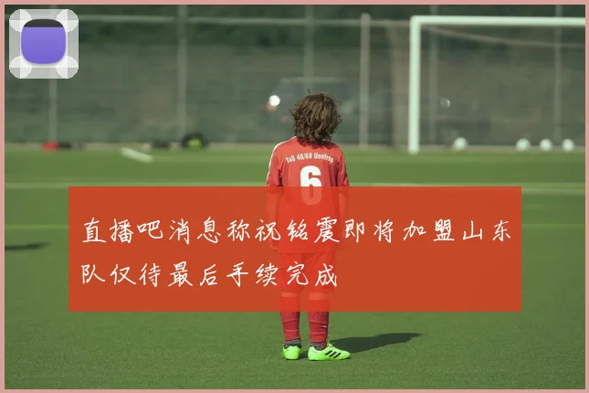 直播吧消息称祝铭震即将加盟山东队仅待最后手续完成