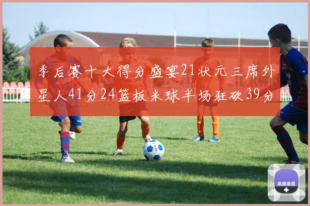 季后赛十大得分盛宴21状元三席外星人41分24篮板米球半场狂砍39分