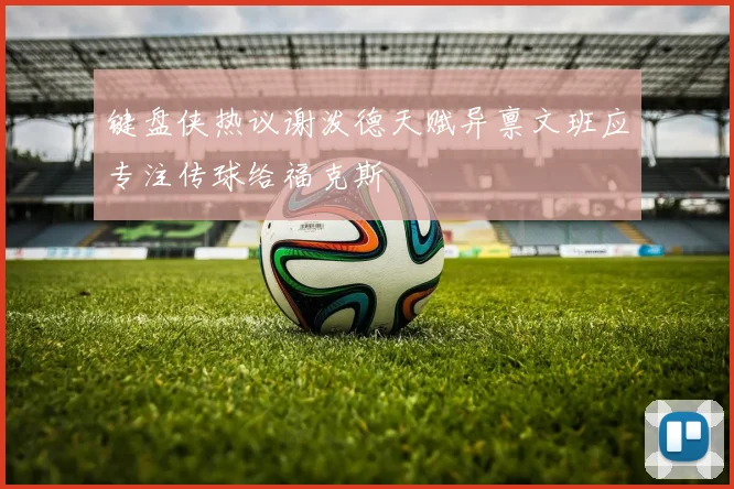 键盘侠热议谢泼德天赋异禀文班应专注传球给福克斯