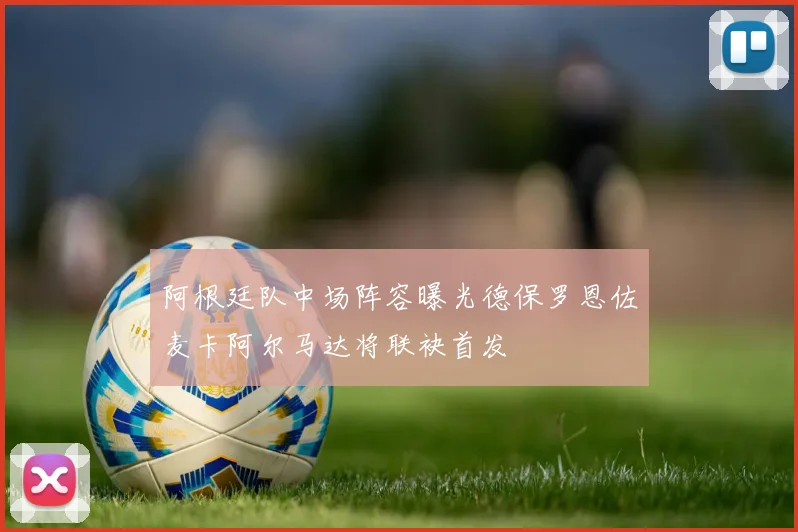 阿根廷队中场阵容曝光德保罗恩佐麦卡阿尔马达将联袂首发