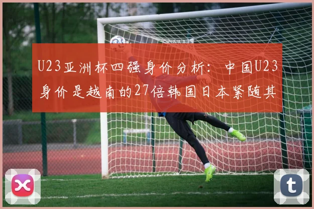 U23亚洲杯四强身价分析：中国U23身价是越南的27倍韩国日本紧随其后