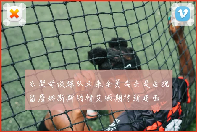 东契奇谈球队未来全员离去是否挽留詹姆斯斯玛特艾顿期待新局面