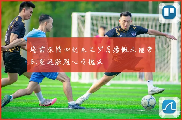 塔雷深情回忆米兰岁月感慨未能带队重返欧冠心存愧疚