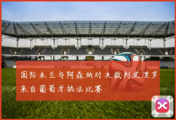 国际米兰与阿森纳对决裁判皮涅罗来自葡萄牙执法比赛