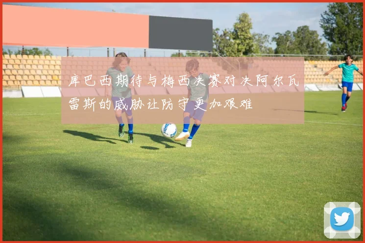 库巴西期待与梅西决赛对决阿尔瓦雷斯的威胁让防守更加艰难