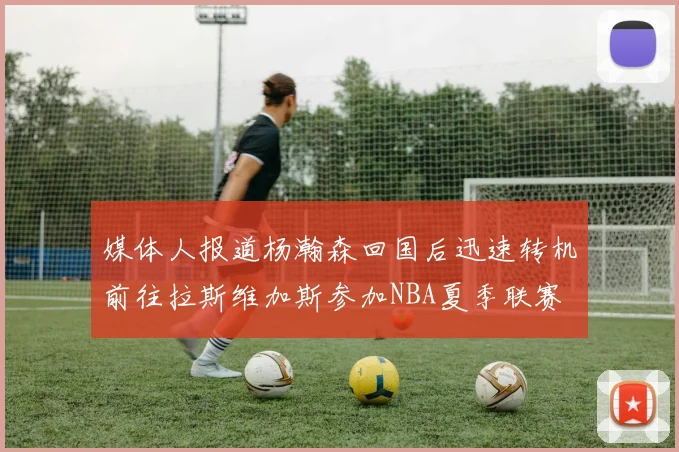 媒体人报道杨瀚森回国后迅速转机前往拉斯维加斯参加NBA夏季联赛