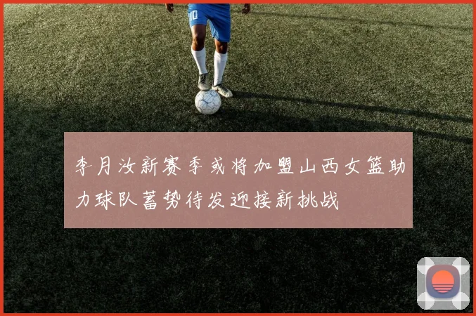 李月汝新赛季或将加盟山西女篮助力球队蓄势待发迎接新挑战